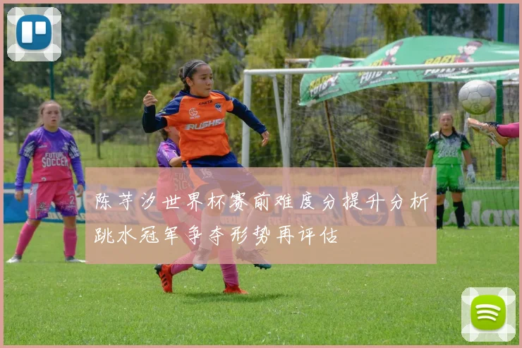 陈芋汐世界杯赛前难度分提升分析跳水冠军争夺形势再评估