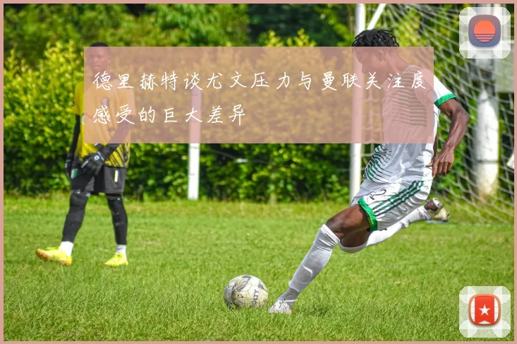德里赫特谈尤文压力与曼联关注度感受的巨大差异