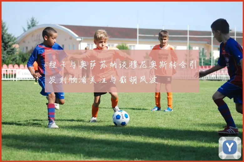 纽卡与奥萨苏纳谈穆尼奥斯转会引发利物浦关注与截胡风波