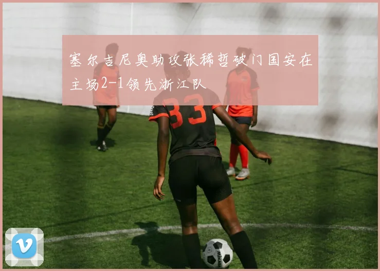 塞尔吉尼奥助攻张稀哲破门国安在主场2-1领先浙江队