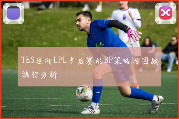 TES逆转LPL季后赛的BP策略与团战执行分析