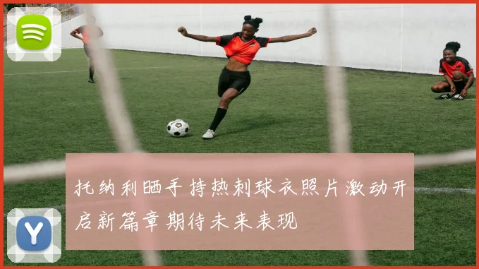 托纳利晒手持热刺球衣照片激动开启新篇章期待未来表现