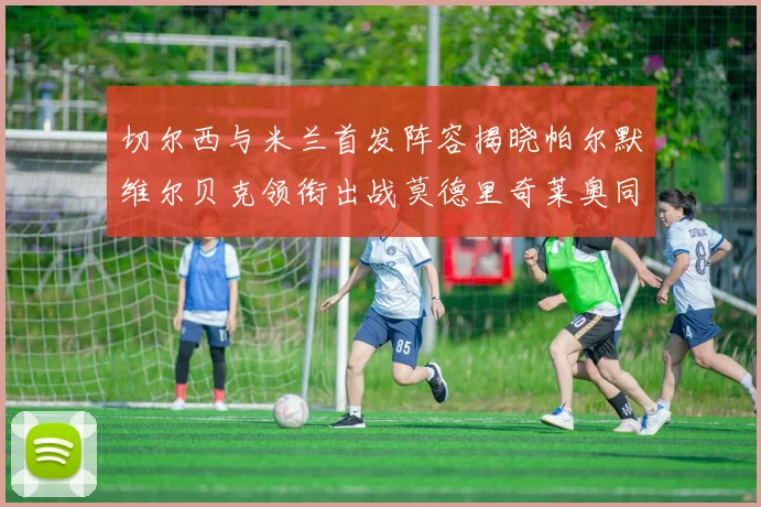 切尔西与米兰首发阵容揭晓帕尔默维尔贝克领衔出战莫德里奇莱奥同场竞技
