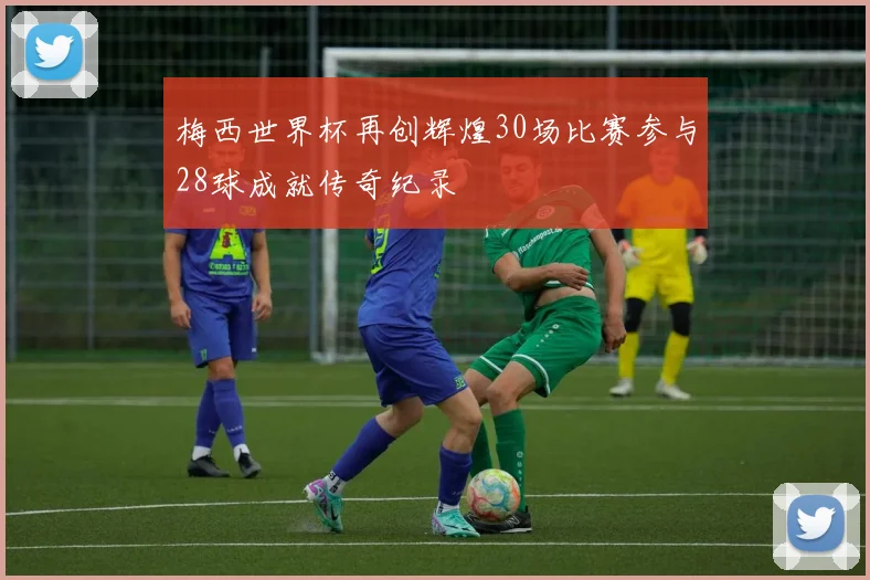 梅西世界杯再创辉煌30场比赛参与28球成就传奇纪录