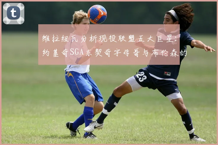 维拉纽瓦分析现役联盟五大巨星：约基奇SGA东契奇字母哥与布伦森的表现与影响