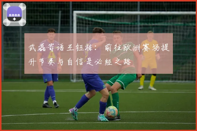 武磊寄语王钰栋：前往欧洲赛场提升节奏与自信是必经之路