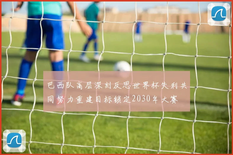 巴西队高层深刻反思世界杯失利共同努力重建目标锁定2030年大赛