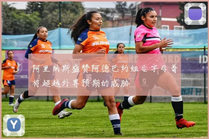 阿里纳斯盛赞阿德巴约组合字母哥将超越外界预期的威胁