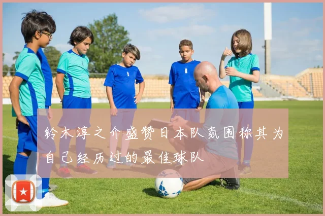 铃木淳之介盛赞日本队氛围称其为自己经历过的最佳球队