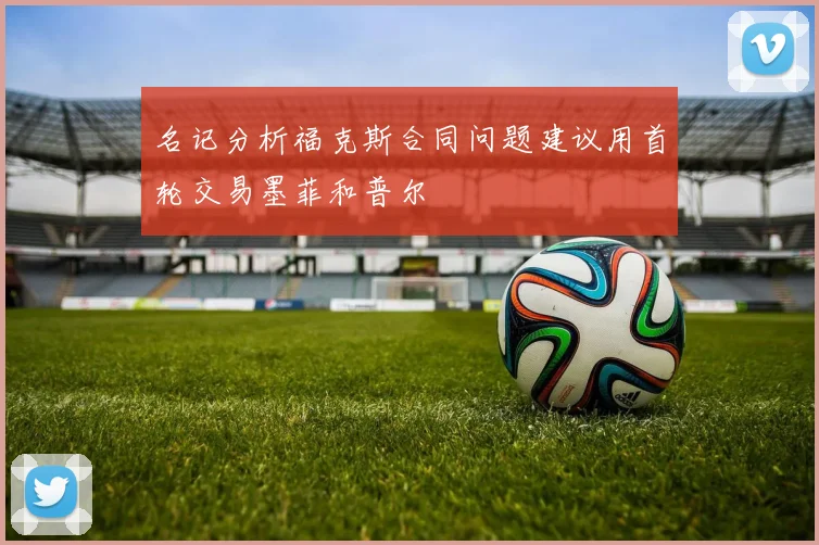 名记分析福克斯合同问题建议用首轮交易墨菲和普尔