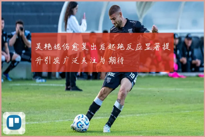 吴艳妮伤愈复出后起跑反应显著提升引发广泛关注与期待