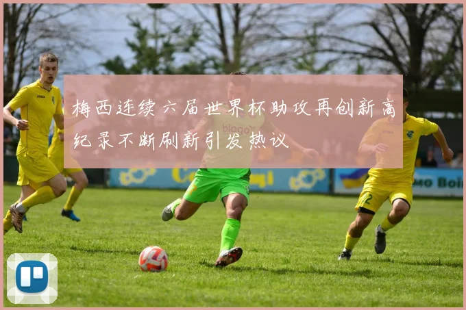 梅西连续六届世界杯助攻再创新高纪录不断刷新引发热议